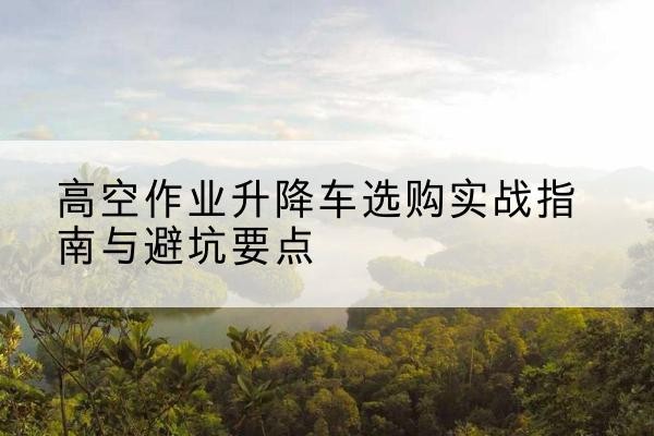 东阳升降车怎么选-高空作业升降车选购实战指南与避坑要点