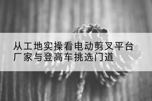 东阳电动剪叉升降平台厂家-从工地实操看电动剪叉平台厂家与登高车挑选门道