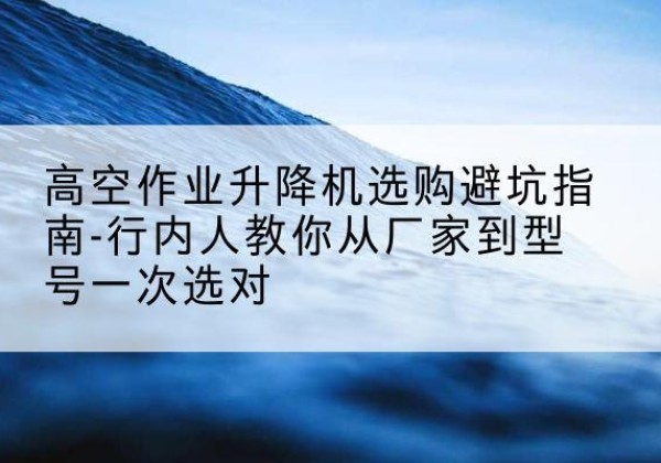 东阳升降平台厂家-高空作业升降机选购避坑指南-行内人教你从厂家到型号一次选对
