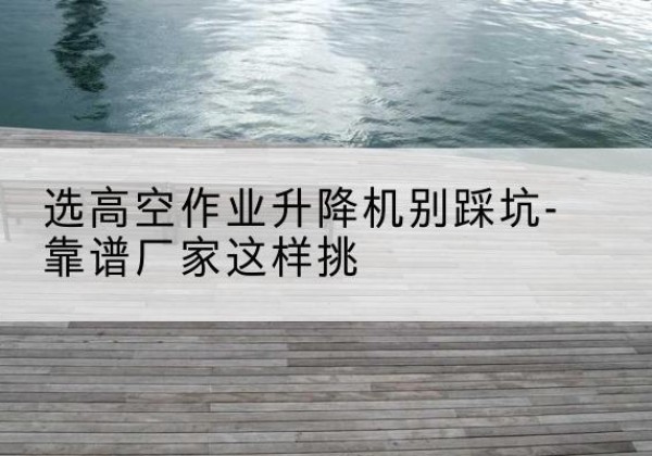 东阳剪叉式升降机厂家-选高空作业升降机别踩坑-靠谱厂家这样挑