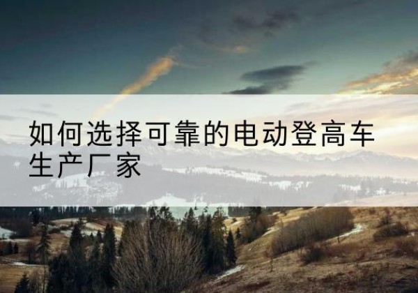东阳电动登高车厂家-如何选择可靠的电动登高车生产厂家