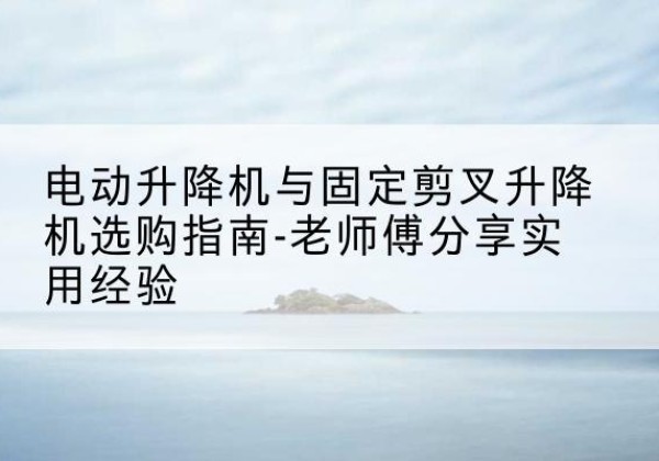 东阳电动升降机怎么选-电动升降机与固定剪叉升降机选购指南-老师傅分享实用经验
