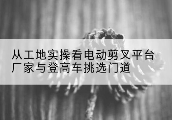 东阳电动剪叉升降平台厂家-从工地实操看电动剪叉平台厂家与登高车挑选门道